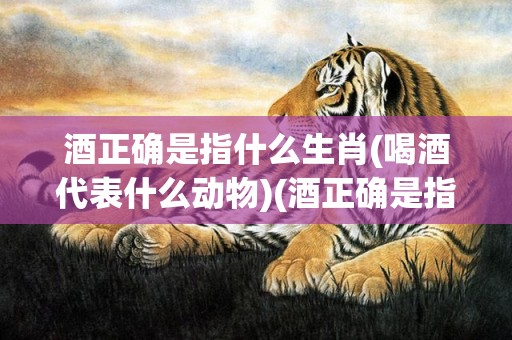 酒正确是指什么生肖(喝酒代表什么动物)(酒正确是指什么生肖)