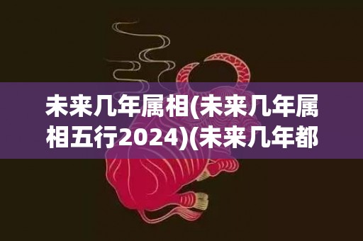 未来几年属相(未来几年属相五行2024)(未来几年都是什么属相)