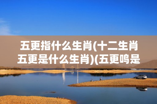 五更指什么生肖(十二生肖五更是什么生肖)(五更鸣是指什么生肖)