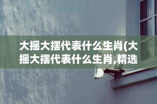 大摇大摆代表什么生肖(大摇大摆代表什么生肖,精选解释)(大摇大摆代表什么字谜)
