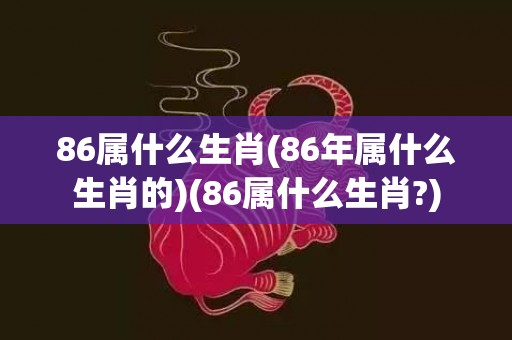 86属什么生肖(86年属什么生肖的)(86属什么生肖?)