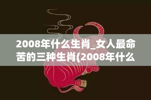 2008年什么生肖_女人最命苦的三种生肖(2008年什么生肖年6月什么生肖)