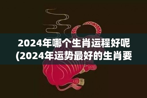 2024年哪个生肖运程好呢(2024年运势最好的生肖要翻身)(2024年哪个生肖运势最好)