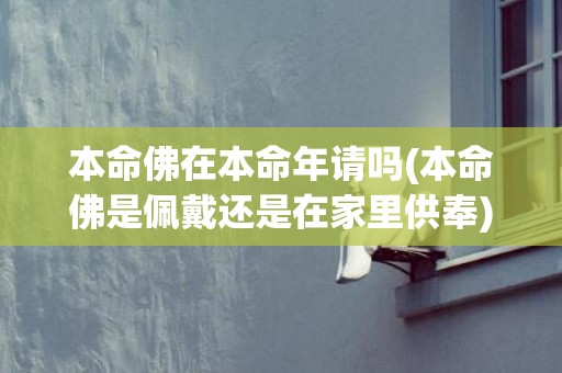 本命佛在本命年请吗(本命佛是佩戴还是在家里供奉)(本命年本命佛该怎么戴)