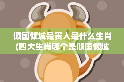 倾国倾城是贵人是什么生肖(四大生肖哪个是倾国倾城)(倾国倾城是贵人打一肖)