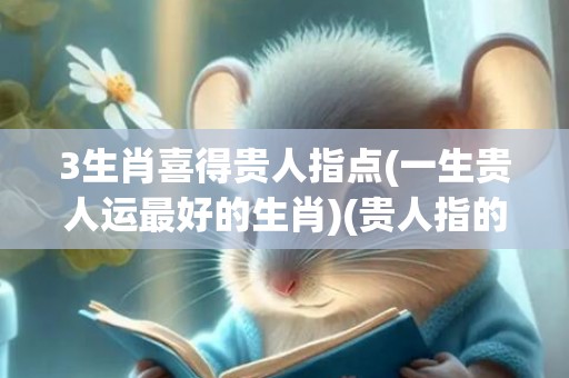3生肖喜得贵人指点(一生贵人运最好的生肖)(贵人指的什么生肖)