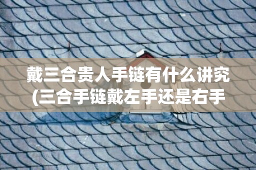 戴三合贵人手链有什么讲究(三合手链戴左手还是右手)(戴三合手链有用吗)