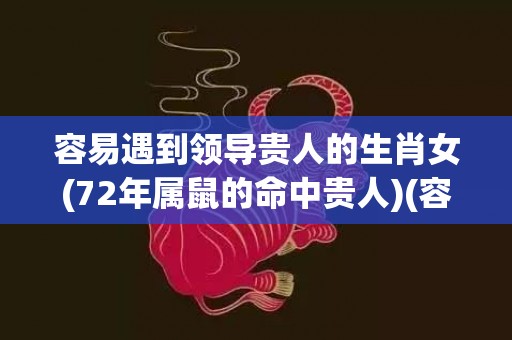 容易遇到领导贵人的生肖女(72年属鼠的命中贵人)(容易遇到贵人帮助)