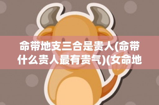 命带地支三合是贵人(命带什么贵人最有贵气)(女命地支三合好不好)