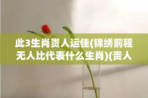 此3生肖贵人运佳(锦绣前程无人比代表什么生肖)(贵人运最旺的生肖男女)