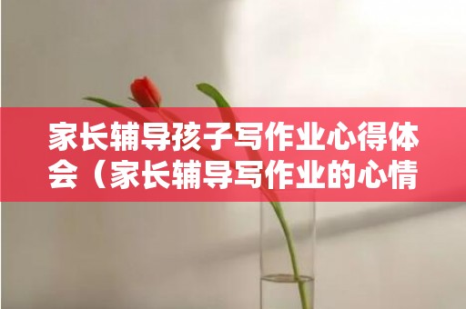 家长辅导孩子写作业心得体会（家长辅导写作业的心情）