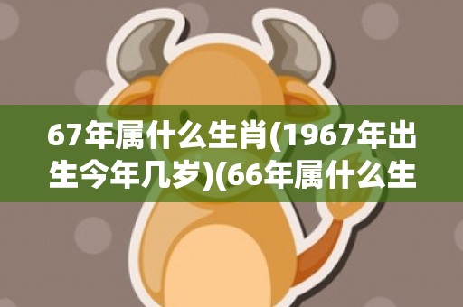 67年属什么生肖(1967年出生今年几岁)(66年属什么生肖)