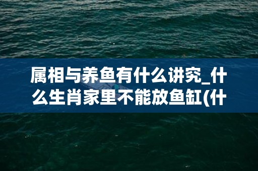 属相与养鱼有什么讲究_什么生肖家里不能放鱼缸(什么属相的人不能养鱼)