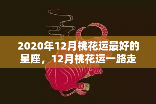 2020年12月桃花运最好的星座，12月桃花运一路走高
