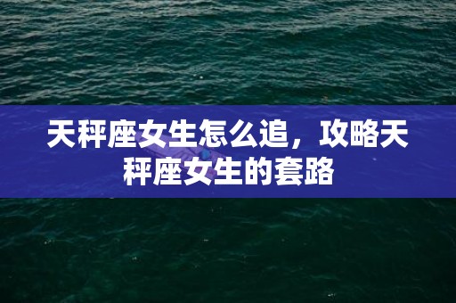 天秤座女生怎么追，攻略天秤座女生的套路