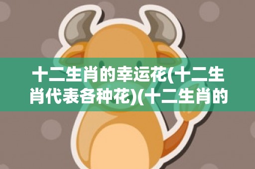 十二生肖的幸运花(十二生肖代表各种花)(十二生肖的幸运花是什么花)