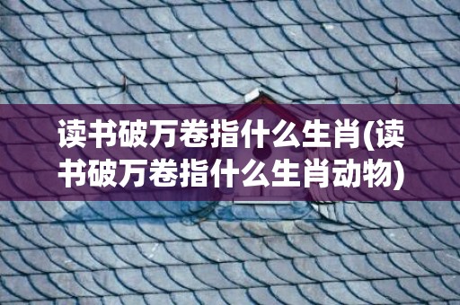 读书破万卷指什么生肖(读书破万卷指什么生肖动物)(读书破万卷的万卷指什么)
