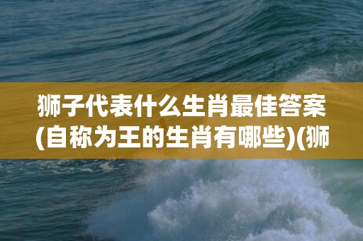狮子代表什么生肖最佳答案(自称为王的生肖有哪些)(狮子代表什么生肖数字)