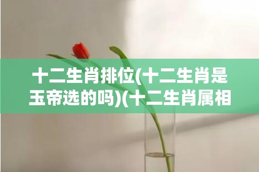 十二生肖排位(十二生肖是玉帝选的吗)(十二生肖属相排位2023年)