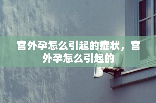 宫外孕怎么引起的症状，宫外孕怎么引起的