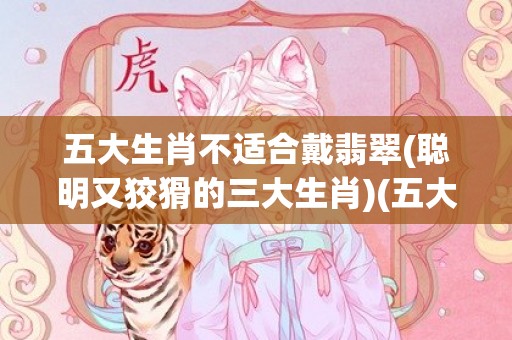 五大生肖不适合戴翡翠(聪明又狡猾的三大生肖)(五大生肖不适合戴玉手镯)