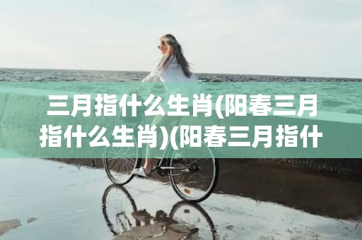 三月指什么生肖(阳春三月指什么生肖)(阳春三月指什么生肖)