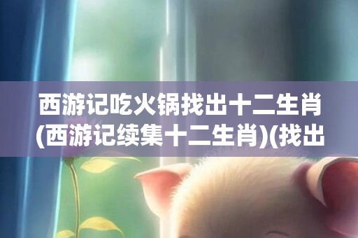西游记吃火锅找出十二生肖(西游记续集十二生肖)(找出不合理吃火锅)
