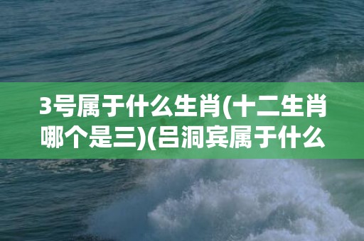3号属于什么生肖(十二生肖哪个是三)(吕洞宾属于什么生肖)
