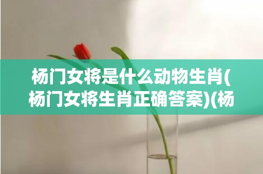 杨门女将是什么动物生肖(杨门女将生肖正确答案)(杨门女将是什么朝代)