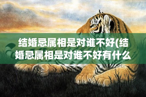 结婚忌属相是对谁不好(结婚忌属相是对谁不好有什么后果)(结婚忌的属相)