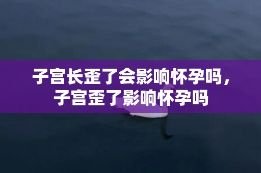 子宫长歪了会影响怀孕吗，子宫歪了影响怀孕吗