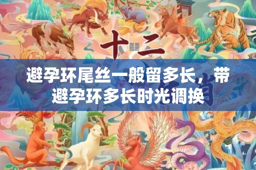 避孕环尾丝一般留多长，带避孕环多长时光调换
