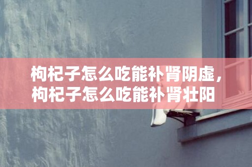 枸杞子怎么吃能补肾阴虚，枸杞子怎么吃能补肾壮阳 枸杞子怎么吃能补肾壮阳