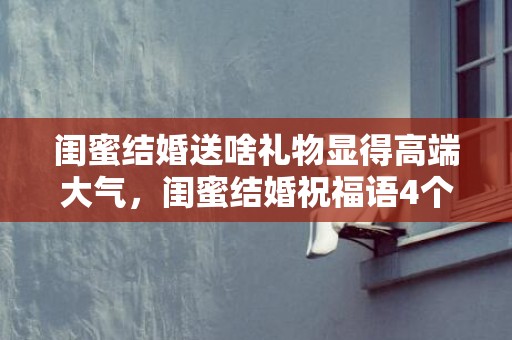 闺蜜结婚送啥礼物显得高端大气，闺蜜结婚祝福语4个字短句