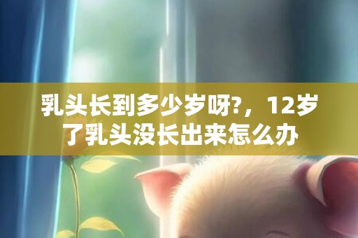 乳头长到多少岁呀?，12岁了乳头没长出来怎么办