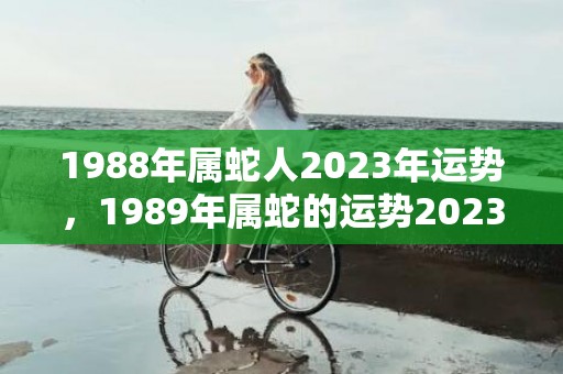 1988年属蛇人2023年运势，1989年属蛇的运势2023