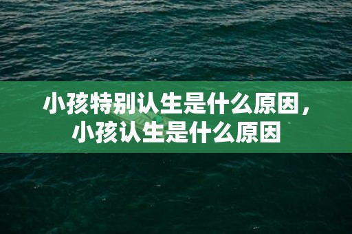 小孩特别认生是什么原因，小孩认生是什么原因