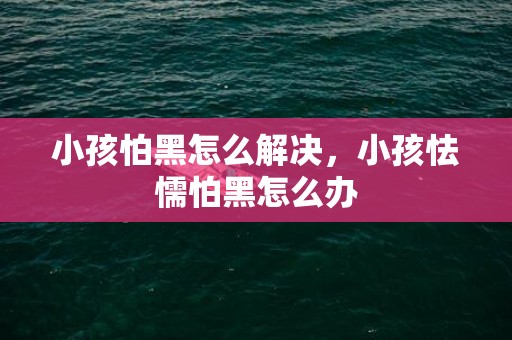 小孩怕黑怎么解决，小孩怯懦怕黑怎么办
