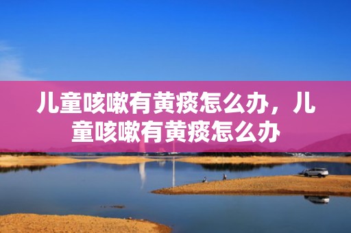 儿童咳嗽有黄痰怎么办，儿童咳嗽有黄痰怎么办