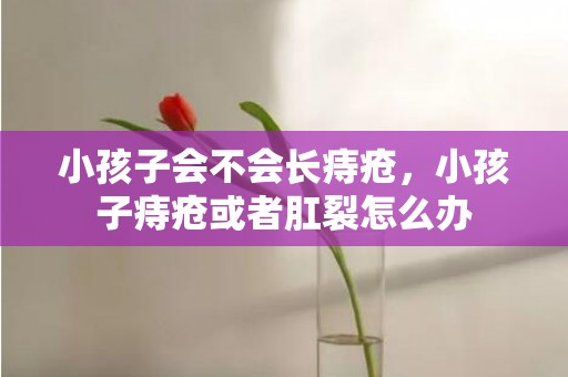 小孩子会不会长痔疮，小孩子痔疮或者肛裂怎么办