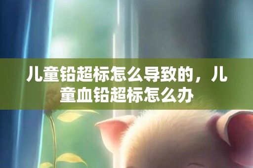 儿童铅超标怎么导致的，儿童血铅超标怎么办