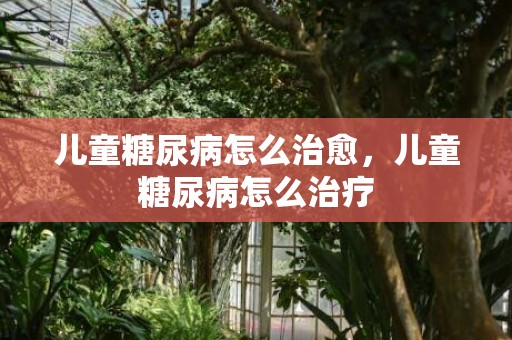儿童糖尿病怎么治愈，儿童糖尿病怎么治疗