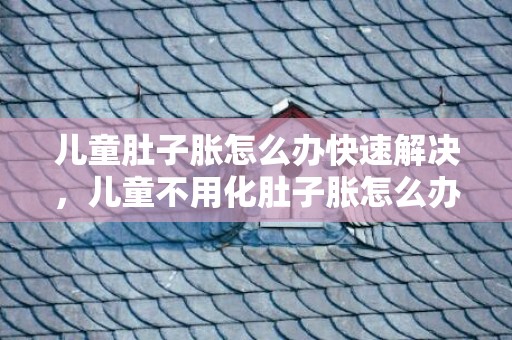 儿童肚子胀怎么办快速解决，儿童不用化肚子胀怎么办