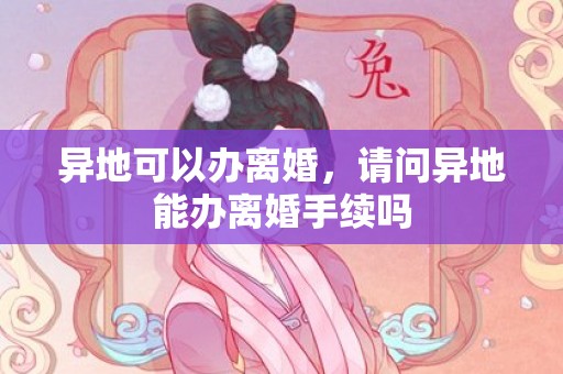 异地可以办离婚，请问异地能办离婚手续吗