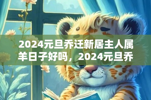 2024元旦乔迁新居主人属羊日子好吗，2024元旦乔迁新房日子怎么样