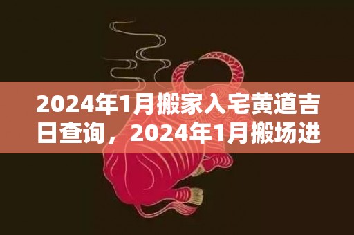 2024年1月搬家入宅黄道吉日查询，2024年1月搬场进宅最好谷旦