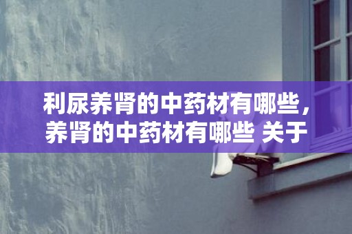 利尿养肾的中药材有哪些，养肾的中药材有哪些 关于补肾养肾的隐讳有哪些