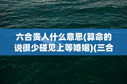 六合贵人什么意思(算命的说很少碰见上等婚姻)(三合和六个合哪个力量大)