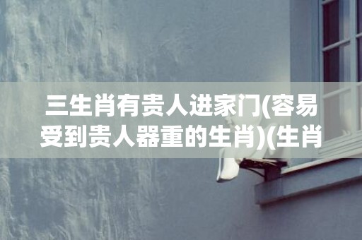 三生肖有贵人进家门(容易受到贵人器重的生肖)(生肖三合贵人)