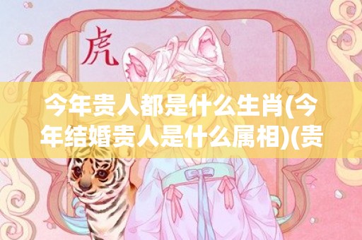 今年贵人都是什么生肖(今年结婚贵人是什么属相)(贵人都是些什么人)